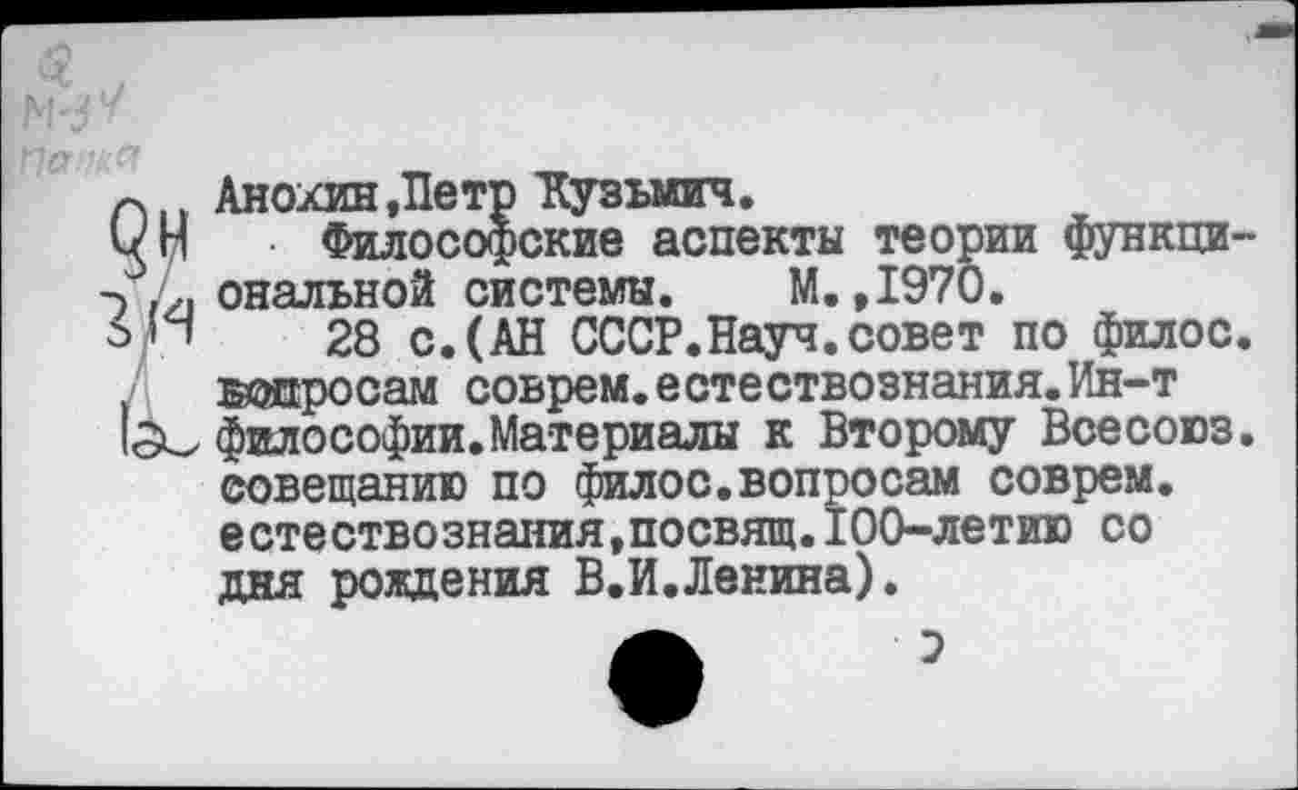 ﻿Анохин,Петр Кузьмич.
• Философские аспекты теории функциональной системы. М.,1970.
28 с.(АН СССР.Науч.совет по филос. ©опросам соврем.естествознания.Ин-т философии.Материалы к Второму Всесоюз. совещанию по филос.вопросам соврем, естествознания,посвящ.100-летию со дня рождения В.И.Ленина).